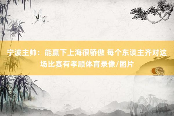 宁波主帅：能赢下上海很骄傲 每个东谈主齐对这场比赛有孝顺体育录像/图片