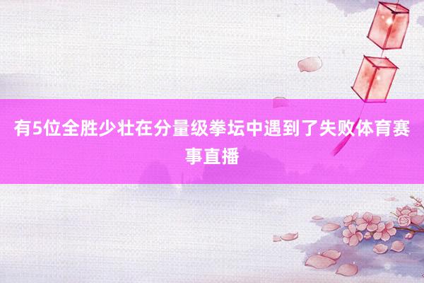 有5位全胜少壮在分量级拳坛中遇到了失败体育赛事直播