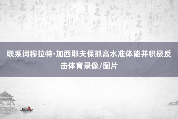联系词穆拉特·加西耶夫保抓高水准体能并积极反击体育录像/图片