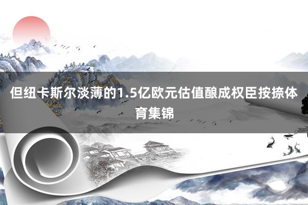 但纽卡斯尔淡薄的1.5亿欧元估值酿成权臣按捺体育集锦