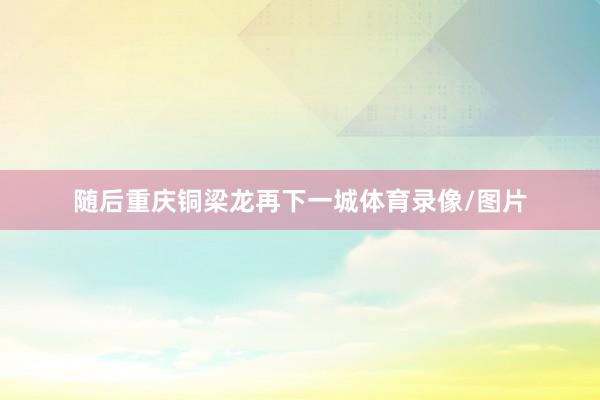 随后重庆铜梁龙再下一城体育录像/图片