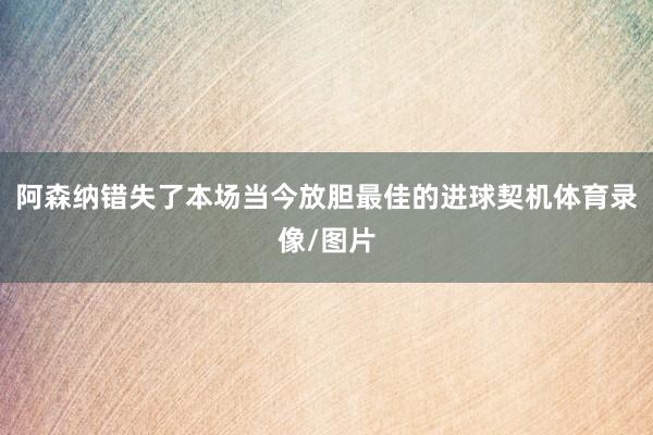 阿森纳错失了本场当今放胆最佳的进球契机体育录像/图片
