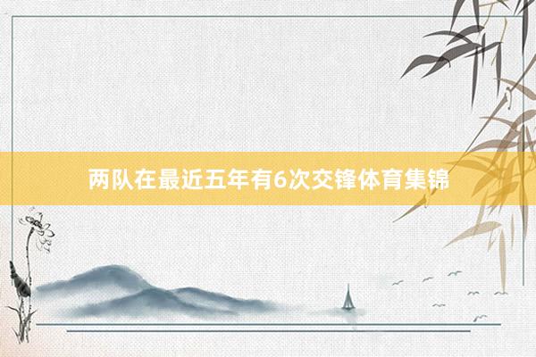 两队在最近五年有6次交锋体育集锦