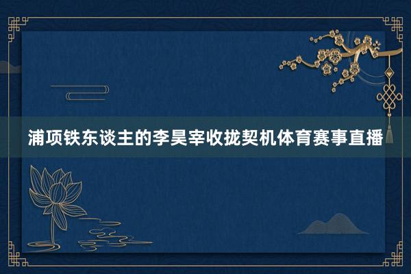 浦项铁东谈主的李昊宰收拢契机体育赛事直播