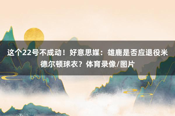 这个22号不成动！好意思媒：雄鹿是否应退役米德尔顿球衣？体育录像/图片