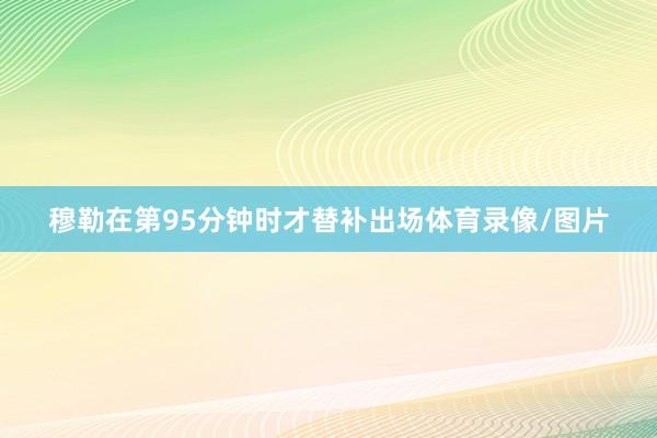 穆勒在第95分钟时才替补出场体育录像/图片