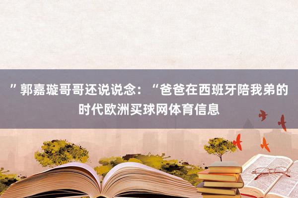 ”郭嘉璇哥哥还说说念：“爸爸在西班牙陪我弟的时代欧洲买球网体育信息