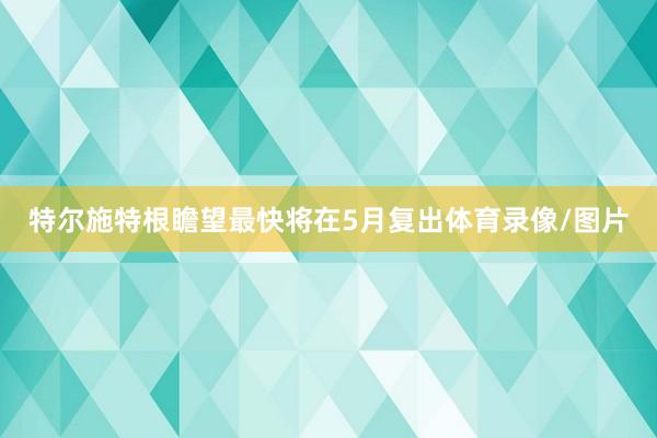 特尔施特根瞻望最快将在5月复出体育录像/图片