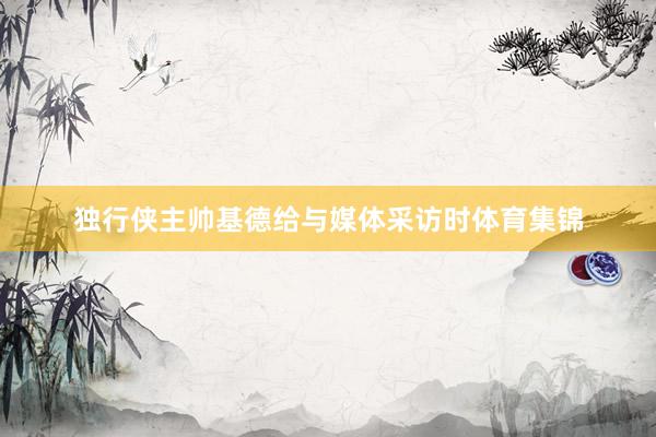 独行侠主帅基德给与媒体采访时体育集锦