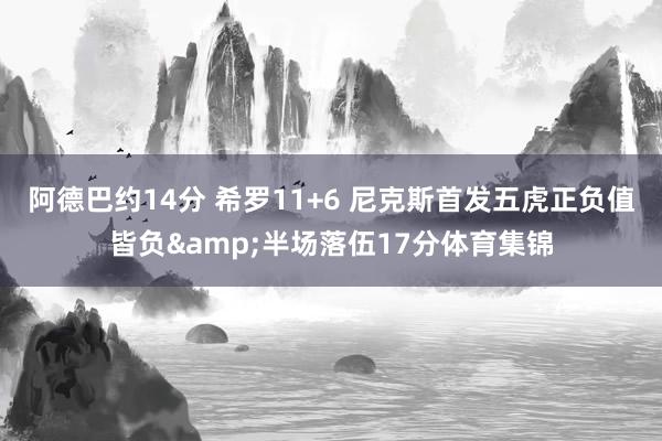 阿德巴约14分 希罗11+6 尼克斯首发五虎正负值皆负&半场落伍17分体育集锦