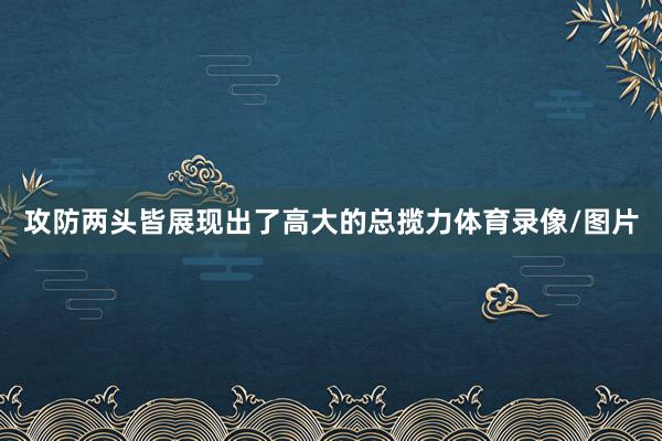 攻防两头皆展现出了高大的总揽力体育录像/图片