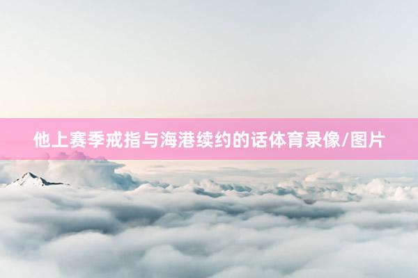他上赛季戒指与海港续约的话体育录像/图片