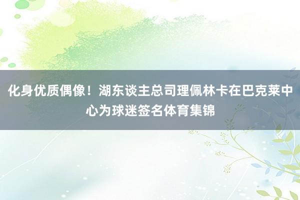 化身优质偶像！湖东谈主总司理佩林卡在巴克莱中心为球迷签名体育集锦